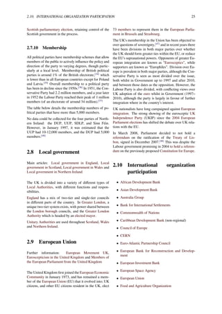2.10. INTERNATIONAL ORGANIZATION PARTICIPATION 25
Scottish parliamentary election, retaining control of the
Scottish government in the process.
2.7.10 Membership
All political parties have membership schemes that allow
members of the public to actively inﬂuence the policy and
direction of the party to varying degrees, though partic-
ularly at a local level. Membership of British political
parties is around 1% of the British electorate,[34]
which
is lower than in all European countries except for Poland
and Latvia.[35]
Overall membership to a political party
has been in decline since the 1950s.[36]
In 1951, the Con-
servative Party had 2.2 million members, and a year later
in 1952 the Labour Party reached their peak of 1 million
members (of an electorate of around 34 million).[37]
The table below details the membership numbers of po-
litical parties that have more than 5,000 members.
No data could be collected for the four parties of North-
ern Ireland: the DUP, UUP, SDLP, and Sinn Féin.
However, in January 1997, it was estimated that the
UUP had 10-12,000 members, and the DUP had 5,000
members.[46]
2.8 Local government
Main articles: Local government in England, Local
government in Scotland, Local government in Wales and
Local government in Northern Ireland
The UK is divided into a variety of diﬀerent types of
Local Authorities, with diﬀerent functions and respon-
sibilities.
England has a mix of two-tier and single-tier councils
in diﬀerent parts of the country. In Greater London, a
unique two-tier system exists, with power shared between
the London borough councils, and the Greater London
Authority which is headed by an elected mayor.
Unitary Authorities are used throughout Scotland, Wales
and Northern Ireland.
2.9 European Union
Further information: European Movement UK,
Euroscepticism in the United Kingdom and Members of
the European Parliament from the United Kingdom
The United Kingdom ﬁrst joined the European Economic
Community in January 1973, and has remained a mem-
ber of the European Union (EU) that it evolved into; UK
citizens, and other EU citizens resident in the UK, elect
73 members to represent them in the European Parlia-
ment in Brussels and Strasbourg.
The UK’s membership in the Union has been objected to
over questions of sovereignty,[47]
and in recent years there
have been divisions in both major parties over whether
the UK should form greater ties within the EU, or reduce
the EU’s supranational powers. Opponents of greater Eu-
ropean integration are known as "Eurosceptics", while
supporters are known as “Europhiles”. Division over Eu-
rope is prevalent in both major parties, although the Con-
servative Party is seen as most divided over the issue,
both whilst in Government up to 1997 and after 2010,
and between those dates as the opposition. However, the
Labour Party is also divided, with conﬂicting views over
UK adoption of the euro whilst in Government (1997–
2010), although the party is largely in favour of further
integration where in the country’s interest.
UK nationalists have long campaigned against European
integration. The strong showing of the eurosceptic UK
Independence Party (UKIP) since the 2004 European
Parliament elections has shifted the debate over UK rela-
tions with the EU.
In March 2008, Parliament decided to not hold a
referendum on the ratiﬁcation of the Treaty of Lis-
bon, signed in December 2007.[48]
This was despite the
Labour government promising in 2004 to hold a referen-
dum on the previously proposed Constitution for Europe.
2.10 International organization
participation
• African Development Bank
• Asian Development Bank
• Australia Group
• Bank for International Settlements
• Commonwealth of Nations
• Caribbean Development Bank (non-regional)
• Council of Europe
• CERN
• Euro-Atlantic Partnership Council
• European Bank for Reconstruction and Develop-
ment
• European Investment Bank
• European Space Agency
• European Union
• Food and Agriculture Organization
 