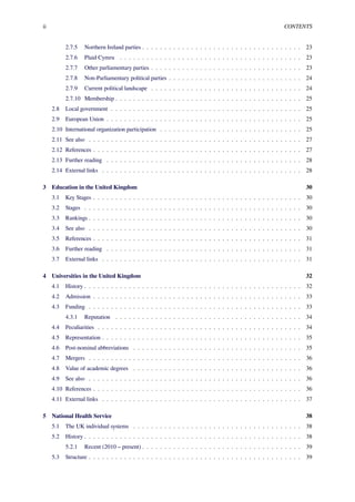 ii CONTENTS
2.7.5 Northern Ireland parties . . . . . . . . . . . . . . . . . . . . . . . . . . . . . . . . . . . . 23
2.7.6 Plaid Cymru . . . . . . . . . . . . . . . . . . . . . . . . . . . . . . . . . . . . . . . . . 23
2.7.7 Other parliamentary parties . . . . . . . . . . . . . . . . . . . . . . . . . . . . . . . . . . 23
2.7.8 Non-Parliamentary political parties . . . . . . . . . . . . . . . . . . . . . . . . . . . . . . 24
2.7.9 Current political landscape . . . . . . . . . . . . . . . . . . . . . . . . . . . . . . . . . . 24
2.7.10 Membership . . . . . . . . . . . . . . . . . . . . . . . . . . . . . . . . . . . . . . . . . . 25
2.8 Local government . . . . . . . . . . . . . . . . . . . . . . . . . . . . . . . . . . . . . . . . . . . 25
2.9 European Union . . . . . . . . . . . . . . . . . . . . . . . . . . . . . . . . . . . . . . . . . . . . 25
2.10 International organization participation . . . . . . . . . . . . . . . . . . . . . . . . . . . . . . . . 25
2.11 See also . . . . . . . . . . . . . . . . . . . . . . . . . . . . . . . . . . . . . . . . . . . . . . . . 27
2.12 References . . . . . . . . . . . . . . . . . . . . . . . . . . . . . . . . . . . . . . . . . . . . . . . 27
2.13 Further reading . . . . . . . . . . . . . . . . . . . . . . . . . . . . . . . . . . . . . . . . . . . . 28
2.14 External links . . . . . . . . . . . . . . . . . . . . . . . . . . . . . . . . . . . . . . . . . . . . . 28
3 Education in the United Kingdom 30
3.1 Key Stages . . . . . . . . . . . . . . . . . . . . . . . . . . . . . . . . . . . . . . . . . . . . . . . 30
3.2 Stages . . . . . . . . . . . . . . . . . . . . . . . . . . . . . . . . . . . . . . . . . . . . . . . . . 30
3.3 Rankings . . . . . . . . . . . . . . . . . . . . . . . . . . . . . . . . . . . . . . . . . . . . . . . . 30
3.4 See also . . . . . . . . . . . . . . . . . . . . . . . . . . . . . . . . . . . . . . . . . . . . . . . . 30
3.5 References . . . . . . . . . . . . . . . . . . . . . . . . . . . . . . . . . . . . . . . . . . . . . . . 31
3.6 Further reading . . . . . . . . . . . . . . . . . . . . . . . . . . . . . . . . . . . . . . . . . . . . 31
3.7 External links . . . . . . . . . . . . . . . . . . . . . . . . . . . . . . . . . . . . . . . . . . . . . 31
4 Universities in the United Kingdom 32
4.1 History . . . . . . . . . . . . . . . . . . . . . . . . . . . . . . . . . . . . . . . . . . . . . . . . . 32
4.2 Admission . . . . . . . . . . . . . . . . . . . . . . . . . . . . . . . . . . . . . . . . . . . . . . . 33
4.3 Funding . . . . . . . . . . . . . . . . . . . . . . . . . . . . . . . . . . . . . . . . . . . . . . . . 33
4.3.1 Reputation . . . . . . . . . . . . . . . . . . . . . . . . . . . . . . . . . . . . . . . . . . 34
4.4 Peculiarities . . . . . . . . . . . . . . . . . . . . . . . . . . . . . . . . . . . . . . . . . . . . . . 34
4.5 Representation . . . . . . . . . . . . . . . . . . . . . . . . . . . . . . . . . . . . . . . . . . . . . 35
4.6 Post-nominal abbreviations . . . . . . . . . . . . . . . . . . . . . . . . . . . . . . . . . . . . . . 35
4.7 Mergers . . . . . . . . . . . . . . . . . . . . . . . . . . . . . . . . . . . . . . . . . . . . . . . . 36
4.8 Value of academic degrees . . . . . . . . . . . . . . . . . . . . . . . . . . . . . . . . . . . . . . 36
4.9 See also . . . . . . . . . . . . . . . . . . . . . . . . . . . . . . . . . . . . . . . . . . . . . . . . 36
4.10 References . . . . . . . . . . . . . . . . . . . . . . . . . . . . . . . . . . . . . . . . . . . . . . . 36
4.11 External links . . . . . . . . . . . . . . . . . . . . . . . . . . . . . . . . . . . . . . . . . . . . . 37
5 National Health Service 38
5.1 The UK individual systems . . . . . . . . . . . . . . . . . . . . . . . . . . . . . . . . . . . . . . 38
5.2 History . . . . . . . . . . . . . . . . . . . . . . . . . . . . . . . . . . . . . . . . . . . . . . . . . 38
5.2.1 Recent (2010 – present) . . . . . . . . . . . . . . . . . . . . . . . . . . . . . . . . . . . . 39
5.3 Structure . . . . . . . . . . . . . . . . . . . . . . . . . . . . . . . . . . . . . . . . . . . . . . . . 39
 