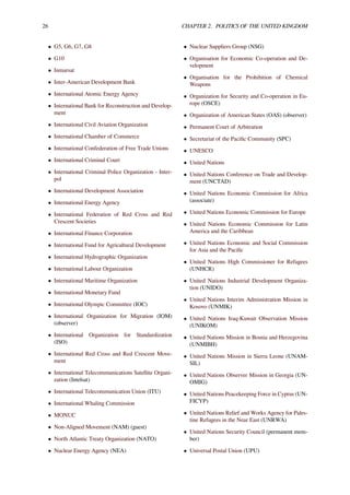 26 CHAPTER 2. POLITICS OF THE UNITED KINGDOM
• G5, G6, G7, G8
• G10
• Inmarsat
• Inter-American Development Bank
• International Atomic Energy Agency
• International Bank for Reconstruction and Develop-
ment
• International Civil Aviation Organization
• International Chamber of Commerce
• International Confederation of Free Trade Unions
• International Criminal Court
• International Criminal Police Organization - Inter-
pol
• International Development Association
• International Energy Agency
• International Federation of Red Cross and Red
Crescent Societies
• International Finance Corporation
• International Fund for Agricultural Development
• International Hydrographic Organization
• International Labour Organization
• International Maritime Organization
• International Monetary Fund
• International Olympic Committee (IOC)
• International Organization for Migration (IOM)
(observer)
• International Organization for Standardization
(ISO)
• International Red Cross and Red Crescent Move-
ment
• International Telecommunications Satellite Organi-
zation (Intelsat)
• International Telecommunication Union (ITU)
• International Whaling Commission
• MONUC
• Non-Aligned Movement (NAM) (guest)
• North Atlantic Treaty Organization (NATO)
• Nuclear Energy Agency (NEA)
• Nuclear Suppliers Group (NSG)
• Organisation for Economic Co-operation and De-
velopment
• Organisation for the Prohibition of Chemical
Weapons
• Organization for Security and Co-operation in Eu-
rope (OSCE)
• Organization of American States (OAS) (observer)
• Permanent Court of Arbitration
• Secretariat of the Paciﬁc Community (SPC)
• UNESCO
• United Nations
• United Nations Conference on Trade and Develop-
ment (UNCTAD)
• United Nations Economic Commission for Africa
(associate)
• United Nations Economic Commission for Europe
• United Nations Economic Commission for Latin
America and the Caribbean
• United Nations Economic and Social Commission
for Asia and the Paciﬁc
• United Nations High Commissioner for Refugees
(UNHCR)
• United Nations Industrial Development Organiza-
tion (UNIDO)
• United Nations Interim Administration Mission in
Kosovo (UNMIK)
• United Nations Iraq-Kuwait Observation Mission
(UNIKOM)
• United Nations Mission in Bosnia and Herzegovina
(UNMIBH)
• United Nations Mission in Sierra Leone (UNAM-
SIL)
• United Nations Observer Mission in Georgia (UN-
OMIG)
• United Nations Peacekeeping Force in Cyprus (UN-
FICYP)
• United Nations Relief and Works Agency for Pales-
tine Refugees in the Near East (UNRWA)
• United Nations Security Council (permanent mem-
ber)
• Universal Postal Union (UPU)
 
