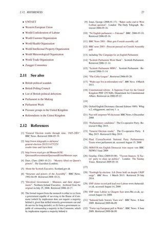 2.12. REFERENCES 27
• UNTAET
• Western European Union
• World Confederation of Labour
• World Customs Organization
• World Health Organization
• World Intellectual Property Organization
• World Meteorological Organization
• World Trade Organization
• Zangger Committee
2.11 See also
• British political scandals
• British Polling Council
• List of British political defections
• Parliament in the Making
• Parliament Week
• Pressure groups in the United Kingdom
• Referendums in the United Kingdom
2.12 References
[1] “General Election results through time, 1945–2001”.
BBC News. Retrieved 2006-05-19.
[2] http://www.telegraph.co.uk/news/
general-election-2015/11475225/
results-time-and-facts.html
[3] http://www.royal.gov.uk/MonarchUK/
QueenandGovernment/QueenandPrimeMinister.aspx
[4] Dyer, Clare (2003-10-21). “Mystery lifted on Queen’s
powers”. The Guardian (London).
[5] About the Scottish Executive, Scotland.gov.uk
[6] “Structure and powers of the Assembly”. BBC News.
1992-04-09. Retrieved 2008-10-21.
[7] “Devolved Government - Ministers and their depart-
ments”. Northern Ireland Executive. Archived from the
original on July 25, 2008. Retrieved 2008-10-17.
[8] The formal request from the monarch is either to (a) form
a government capable of surviving in the House of Com-
mons (which by implication does not require a majority
behind it, given that skilled minority governments can and
do survive for long periods); or (b) form a government ca-
pable of commanding a majority in the Commons, which
by implication requires a majority behind it
[9] Jones, George (2006-01-17). “Baker seeks end to West
Lothian question”. London: The Daily Telegraph. Re-
trieved 2006-05-16.
[10] “No English parliament — Falconer”. BBC. 2006-03-10.
Retrieved 2006-05-16.
[11] BBC News 2001 - Blair gets Cornish assembly call
[12] BBC news 2003 - Prescott pressed on Cornish Assembly
poll
[13] including The Campaign for an English Parliament
[14] “Scottish Parliament Word Bank”. Scottish Parliament.
Retrieved 2006-11-14.
[15] “Scottish Parliament MSPs”. Scottish Parliament. Re-
trieved 2006-11-14.
[16] “The Celtic League”. Retrieved 2006-05-20.
[17] “Wales says Yes in referendum vote”. BBC News. 4 March
2011.
[18] Constitutional reform: A Supreme Court for the United
Kingdom PDF (252 KB), Department for Constitutional
Aﬀairs. Retrieved on 2006-05-22
[19]
[20] Oxford English Dictionary (Second Edition 1989). Whig
n.2, whiggamore, and tory 1. a.
[21] Pact will 'empower NI electorate' BBC News, 6 December
2008
[22] “Parliamentary candidates”. The Co-operative Party. Re-
trieved 8 May 2015.
[23] “General Election results”. The Co-operative Party. 8
May 2015. Retrieved 8 May 2015.
[24] Plaid Cymru/Scottish National Party Parliamentary
Teams www.parliament.uk, accessed August 15, 2008
[25] /8084538.stm English Democrat wins mayor vote BBC
NEWS 5 June 2009
[26] Gourlay, Chris (2009-03-08). “Tycoon ﬁnances 'X Fac-
tor' party to clean up politics”. London: The Sunday
Times. Retrieved 2009-05-10.
[27]
[28] “Eastleigh by-election: Lib Dems hold on despite UKIP
surge”. BBC News. 1 March 2013. Retrieved 29 July
2014.
[29] SNP claims record poll lead over Labour www.theherald.
co.uk, accessed August 14, 2008
[30] SNP stuns Labour in Glasgow East news.bbc.co.uk, ac-
cessed August 14, 2008
[31] “Salmond hails 'historic' Euro win”. BBC News. 8 June
2009. Retrieved 2009-06-09.
[32] “Tories top European poll in Wales”. BBC News. 8 June
2009. Retrieved 2009-06-09.
 