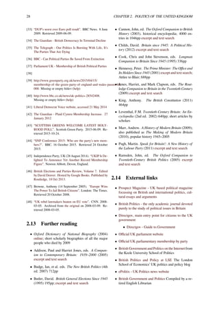 28 CHAPTER 2. POLITICS OF THE UNITED KINGDOM
[33] “DUP’s worst ever Euro poll result”. BBC News. 8 June
2009. Retrieved 2009-06-09.
[34] The Guardian - British Democracy In Terminal Decline
[35] The Telegraph - Our Politics Is Bursting With Life, It’s
The Parties That Are Dying
[36] BBC - Can Political Parties Be Saved From Extinction
[37] Parliament UK - Membership of British Political Parties
[38]
[39] http://www.greenparty.org.uk/news/2015/04/15/
membership-of-the-green-party-of-england-and-wales-passes-60,
000. Missing or empty |title= (help)
[40] http://www.bbc.co.uk/news/uk-politics-28542408.
Missing or empty |title= (help)
[41] Liberal Democrat Voice website, accessed 21 May 2014
[42] The Guardian - Plaid Cymru Membership Increase. 27
January 2012
[43] “SCOTTISH GREENS WELCOME LATEST HOLY-
ROOD POLL”. Scottish Green Party. 2015-06-09. Re-
trieved 2015-10-24.
[44] “SNP Conference 2015: Who are the party’s new mem-
bers?". BBC. 16 October 2015. Retrieved 24 October
2015.
[45] Independence Party, UK (28 August 2014). “UKIP Is De-
lighted To Announce Yet Another Record Membership
Figure”. Newton Abbott, Devon, England.
[46] British Elections and Parties Review, Volume 7. Edited
by David Denver. Hosted by Google Books. Published by
Routledge, 18 Oct 2013.
[47] Browne, Anthony (14 September 2005). “Europe Wins
The Power To Jail British Citizens”. London: The Times.
Retrieved 20 October 2008.
[48] “UK rebel lawmakers beaten on EU vote”. CNN. 2008-
03-05. Archived from the original on 2008-03-09. Re-
trieved 2008-03-05.
2.13 Further reading
• Oxford Dictionary of National Biography (2004)
online; short scholarly biographies of all the major
people who died by 2009
• Addison, Paul and Harriet Jones, eds. A Compan-
ion to Contemporary Britain: 1939–2000 (2005)
excerpt and text search
• Budge, Ian, et al. eds. The New British Politics (4th
ed. 2007) 712pp
• Butler, David. British General Elections Since 1945
(1995) 195pp; excerpt and text search
• Cannon, John, ed. The Oxford Companion to British
History (2003), historical encyclopedia; 4000 en-
tries in 1046pp excerpt and text search
• Childs, David. Britain since 1945: A Political His-
tory (2012) excerpt and text search
• Cook, Chris and John Stevenson, eds. Longman
Companion to Britain Since 1945 (1995) 336pp
• Hennessy, Peter. The Prime Minister: The Oﬃce and
Its Holders Since 1945 (2001) except and text search;
Attlee to Blair; 688pp
• Jones, Harriet, and Mark Clapson, eds. The Rout-
ledge Companion to Britain in the Twentieth Century
(2009) excerpt and text search
• King, Anthony. The British Constitution (2011)
464pp
• Leventhal, F.M. Twentieth-Century Britain: An En-
cyclopedia (2nd ed. 2002) 640pp; short articles by
scholars
• Marr, Andrew. A History of Modern Britain (2009);
also published as The Making of Modern Britain
(2010), popular history 1945–2005
• Pugh, Martin. Speak for Britain!: A New History of
the Labour Party (2011) excerpt and text search
• Ramsden, John, ed. The Oxford Companion to
Twentieth-Century British Politics (2005) excerpt
and text search
2.14 External links
• Prospect Magazine - UK based political magazine
focussing on British and international politics, cul-
tural essays and arguments
• British Politics - the only academic journal devoted
purely to the study of political issues in Britain
• Directgov, main entry point for citizens to the UK
government
• Directgov - Guide to Government
• Oﬃcial UK parliament website
• Oﬃcial UK parliamentary membership by party
• British Government and Politics on the Internet from
the Keele University School of Politics
• British Politics and Policy at LSE The London
School of Economics’ UK politics and policy blog
• ePolitix - UK Politics news website
• British Government and Politics Compiled by a re-
tired English Librarian
 