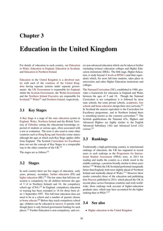 Chapter 3
Education in the United Kingdom
For details of education in each country, see Education
in Wales, Education in England, Education in Scotland,
and Education in Northern Ireland.
Education in the United Kingdom is a devolved mat-
ter with each of the countries of the United King-
dom having separate systems under separate govern-
ments: the UK Government is responsible for England;
whilst the Scottish Government, the Welsh Government
and the Northern Ireland Executive are responsible for
Scotland,[1]
Wales[2]
and Northern Ireland, respectively.
3.1 Key Stages
A Key Stage is a stage of the state education system in
England, Wales, Northern Ireland and the British Terri-
tory of Gibraltar setting the educational knowledge ex-
pected of students at various ages, often associated with
a test or evaluation. The term is also used in some other
countries such as Hong Kong and Australia (some states)
although the ages at which each Key Stage applies diﬀer
from England. The Scottish Curriculum for Excellence
does not use the concept of Key Stages in a comparable
way to the other countries of the UK [3]
The stages are as follows:[4]
3.2 Stages
In each country there are ﬁve stages of education: early
years, primary, secondary, further education (FE) and
higher education (HE).[5]
The law states that full time ed-
ucation is compulsory for all children between the ages
of 5 (4 in Northern Ireland) and 16, the compulsory
school age (CSA).[5]
In England, compulsory education
or training has been extended to 18 for those born af-
ter 1 September 1997. This full-time education does not
need to be at a school and a number of parents choose
to home educate.[6]
Before they reach compulsory school
age, children can be educated at nursery if parents wish
though there is only limited government funding for such
places.[7]
Further Education is non-compulsory, and cov-
ers non-advanced education which can be taken at further
(including tertiary) education colleges and Higher Edu-
cation institutions (HEIs). The ﬁfth stage, Higher Educa-
tion, is study beyond A levels or BTECs (and their equiv-
alent) which, for most full-time students, takes place in
universities and other Higher Education institutions and
colleges.
The National Curriculum (NC), established in 1988, pro-
vides a framework for education in England and Wales
between the ages of 5 and 18. Though the National
Curriculum is not compulsory it is followed by most
state schools, but some private schools, academies, free
schools and home educators design their own curricula.[8]
In Scotland the nearest equivalent is the Curriculum for
Excellence programme, and in Northern Ireland there
is something known as the common curriculum.[7]
The
Scottish qualiﬁcations the National 4/5s, Highers and
Advanced Highers are highly similar to the English
Advanced Subsidiary (AS) and Advanced Level (A2)
courses.[9]
3.3 Rankings
Traditionally a high-performing country in international
rankings of education, the UK has stagnated in recent
years in such rankings as the Programme for Interna-
tional Student Assessment (PISA) tests; in 2013 for
reading and maths the country as a whole stood in the
middle-rankings, a position broadly similar to three years
before.[10]
Within the UK Scotland performed marginally
better than England; both were slightly ahead of Northern
Ireland and markedly ahead of Wales.[11]
However these
results contradict those of the education and publishing
ﬁrm Pearson published in 2014, which placed the UK in
second place across European countries and sixth world-
wide; these rankings took account of higher-education
graduate rates, which may have accounted for the higher
ranking than in PISA.[12]
3.4 See also
• Higher education in the United Kingdom
30
 