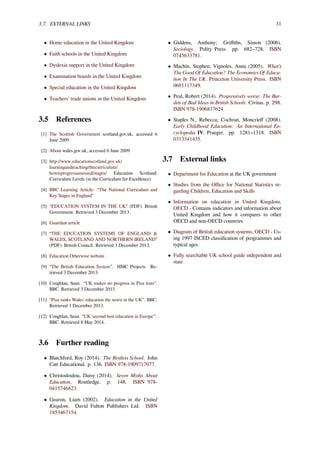 3.7. EXTERNAL LINKS 31
• Home education in the United Kingdom
• Faith schools in the United Kingdom
• Dyslexia support in the United Kingdom
• Examination boards in the United Kingdom
• Special education in the United Kingdom
• Teachers’ trade unions in the United Kingdom
3.5 References
[1] The Scottish Government scotland.gov.uk, accessed 6
June 2009
[2] About wales.gov.uk, accessed 6 June 2009
[3] http://www.educationscotland.gov.uk/
learningandteaching/thecurriculum/
howisprogressassessed/stages/ Education Scotland:
Curriculum Levels (in the Curriculum for Excellence)
[4] BBC Learning Article: “The National Curriculum and
Key Stages in England”
[5] “EDUCATION SYSTEM IN THE UK” (PDF). British
Government. Retrieved 3 December 2013.
[6] Guardian article
[7] “THE EDUCATION SYSTEMS OF ENGLAND &
WALES, SCOTLAND AND NORTHERN IRELAND”
(PDF). British Council. Retrieved 3 December 2013.
[8] Education Otherwise website
[9] “The British Education System”. HMC Projects. Re-
trieved 3 December 2013.
[10] Coughlan, Sean. “UK makes no progress in Pisa tests”.
BBC. Retrieved 3 December 2013.
[11] “Pisa ranks Wales’ education the worst in the UK”. BBC.
Retrieved 3 December 2013.
[12] Coughlan, Sean. “UK 'second best education in Europe'".
BBC. Retrieved 8 May 2014.
3.6 Further reading
• Blatchford, Roy (2014). The Restless School. John
Catt Educational. p. 136. ISBN 978-1909717077.
• Christodoulou, Daisy (2014). Seven Myths About
Education. Routledge. p. 148. ISBN 978-
0415746823.
• Gearon, Liam (2002). Education in the United
Kingdom. David Fulton Publishers Ltd. ISBN
1853467154.
• Giddens, Anthony; Griﬃths, Simon (2006).
Sociology. Polity Press. pp. 682–728. ISBN
0745633781.
• Machin, Stephen; Vignoles, Anna (2005). What’s
The Good Of Education? The Economics Of Educa-
tion In The UK. Princeton University Press. ISBN
0691117349.
• Peal, Robert (2014). Progressively worse: The Bur-
den of Bad Ideas in British Schools. Civitas. p. 298.
ISBN 978-1906837624.
• Staples N., Rebecca; Cochran, Moncrieﬀ (2008).
Early Childhood Education: An International En-
cyclopedia IV. Praeger. pp. 1281–1318. ISBN
0313341435.
3.7 External links
• Department for Education at the UK government
• Studies from the Oﬃce for National Statistics re-
garding Children, Education and Skills
• Information on education in United Kingdom,
OECD - Contains indicators and information about
United Kingdom and how it compares to other
OECD and non-OECD countries
• Diagram of British education systems, OECD - Us-
ing 1997 ISCED classiﬁcation of programmes and
typical ages.
• Fully searchable UK school guide independent and
state
 