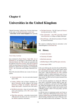 Chapter 4
Universities in the United Kingdom
“British Universities” redirects here. For the cricket team
of this name, see British Universities cricket team.
Universities in the United Kingdom have generally
Trinity College, Cambridge
been instituted by Royal Charter, Papal Bull, Act of
Parliament or an instrument of government under the
Education Reform Act 1988; in any case, generally with
the approval of the Privy Council, only such recognized
bodies can award degrees of any kind. Undergraduate ap-
plications to almost all UK universities are managed by
UCAS - the Universities and Colleges Admissions Ser-
vice.
Most UK universities fall into one or more of seven cat-
egories:
• Ancient universities - the seven universities founded
before 1800;
• London, Durham and its former constituent col-
lege at Newcastle, and the colleges of the former
University of Wales (at Lampeter, Aberystwyth,
Bangor and Cardiﬀ) - chartered in the 19th century;
• Red Brick universities - large civic universities char-
tered at the beginning of the 20th century before
World War II;
• Plate Glass universities - universities chartered after
1966 (formerly described as the 'new universities’ or
the 'Robbins expansion' universities);
• The Open University - The UK’s 'open to all' distance
learning university (est. 1968);
• New Universities - Post-1992 universities formed
from Polytechnics or Colleges of Higher Education.
• Russell Group - self-selected association of 24 pub-
lic research universities.
The central co-ordinating body for universities in the
United Kingdom is Universities UK.
4.1 History
• Ancient universities
• University of London
• Red brick university
• Robbins Report (1963) and Plate glass university
• Jarratt report (1985)
In the years following the end of the Second World War,
local education authorities (LEAs) paid student tuition
fees and provided non-mature students with a mainte-
nance grant. Under the Education Act 1962 a national
mandatory award of student maintenance grant was es-
tablished, payable by the LEAs to students on most full-
time courses. In 1980, the level of grant increased from
£380 to £1,430.[1]
As the university population rose during the 1980s the
sums paid to universities became linked to their per-
formance and eﬃciency, and by the mid-1990s funding
per student had dropped by 40% since the mid-1970s,
while numbers of full-time students had reached around
2,000,000 (around a third of the age group), up from
around 1,300,000.
In 1989 the levels of maintenance grants were frozen at
£2,265 – which since 1985 had been means tested – but a
system of student loans was introduced to provide for ad-
ditional funding. Initially loans of up to £420 were avail-
able, and could be taken out by all students.[1]
The costs
32
 