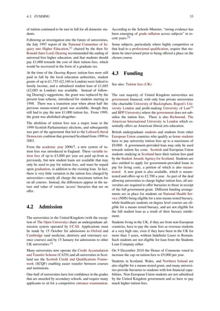 4.3. FUNDING 33
of tuition continued to be met in full for all domestic stu-
dents.
Following an investigation into the future of universities,
the July 1997 report of the National Committee of In-
quiry into Higher Education,[2]
chaired by the then Sir
Ronald (later Lord) Dearing recommended the ending of
universal free higher education, and that students should
pay £1,000 towards the cost of their tuition fees, which
would be recovered in the form of a graduate tax.
At the time of the Dearing Report, tuition fees were still
paid in full by the local education authorities, student
grants of up to £1,755 (£2,160 in London) were linked to
family income, and a subsidised student loan of £1,685
(£2,085 in London) was available. Instead of follow-
ing Dearing’s suggestions, the grant was replaced by the
present loan scheme, introduced for students starting in
1998. There was a transition year when about half the
previous means-tested grant was available, though they
still had to pay the new £1,000 tuition fee. From 1999,
the grant was abolished altogether.
The abolition of tuition fees was a major issue in the
1999 Scottish Parliamentary elections, and subsequently
was part of the agreement that led to the Labour/Liberal
Democrats coalition that governed Scotland from 1999 to
2003.
From the academic year 2006/7, a new system of tu-
ition fees was introduced in England. These variable tu-
ition fees of up to £3,000 per year are paid up-front as
previously, but new student loans are available that may
only be used to pay for tuition fees, and must be repaid
upon graduation, in addition to the existing loan. In fact,
there is very little variation in the tuition fees charged by
universities—nearly all charge the maximum tuition fee
on all courses. Instead, the diﬀerences appear in the na-
ture and value of various 'access’ bursaries that are on
oﬀer.
4.2 Admission
The universities in the United Kingdom (with the excep-
tion of The Open University) share an undergraduate ad-
mission system operated by UCAS. Applications must
be made by 15 October for admissions to Oxford and
Cambridge (and medicine, dentistry and veterinary sci-
ence courses) and by 15 January for admissions to other
UK universities.[3]
Many universities now operate the Credit Accumulation
and Transfer Scheme (CATS) and all universities in Scot-
land use the Scottish Credit and Qualiﬁcations Frame-
work (SCQF) enabling easier transfer between courses
and institutions.
One-half of universities have lost conﬁdence in the grades
that are awarded by secondary schools, and require many
applicants to sit for a competitive entrance examination.
According to the Schools Minister, “strong evidence has
been emerging of grade inﬂation across subjects” in re-
cent years.[4]
Some subjects, particularly where highly competitive or
that lead to a professional qualiﬁcation, require that stu-
dents be interviewed prior to being oﬀered a place on the
chosen course.
4.3 Funding
See also: Tuition fees (UK)
The vast majority of United Kingdom universities are
government ﬁnanced, with only four private universities
(the charitable University of Buckingham, Regent’s Uni-
versity London and proﬁt-making University of Law[5]
and BPP University) where the government does not sub-
sidise the tuition fees. There is also Richmond, The
American International University in London which es-
sentially oﬀers an American liberal arts education.
British undergraduate students and students from other
European Union countries who qualify as home students
have to pay university tuition fees up to a maximum of
£9,000. A government-provided loan may only be used
towards tuition fee costs. Scottish and European Union
students studying in Scotland have their tuition fees paid
by the Student Awards Agency for Scotland. Students are
also entitled to apply for government-provided loans to
pay for living costs, a portion of which is also means-
tested. A new grant is also available, which is means-
tested and oﬀers up to £2,700 a year. As part of the deal
allowing universities to charge higher tuition fees, all uni-
versities are required to oﬀer bursaries to those in receipt
of the full government grant. Diﬀerent funding arrange-
ments are in place for students on National Health Ser-
vice (NHS) being eligible for a non-means tested bursary,
while healthcare students on degree level courses are eli-
gible for a means tested bursary, and are not eligible for
the full student loan as a result of their bursary entitle-
ment.
Students living in the UK, if they are from non-European
countries, have to pay the same fees as overseas students
at a very high rate, even if they have been in the UK for
more than 3 years, without Indeﬁnite Leave to Remain.
Such students are not eligible for loan from the Students
Loan Company either.
On 9 December 2010 the House of Commons voted to
increase the cap on tuition fees to £9,000 per year.
Students in Scotland, Wales, and Northern Ireland are
also eligible for a means-tested grant, and many universi-
ties provide bursaries to students with low ﬁnancial capa-
bilities. Non-European Union students are not subsidised
by the United Kingdom government and so have to pay
much higher tuition fees.
 