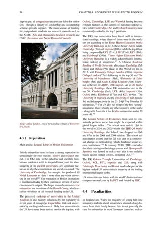 34 CHAPTER 4. UNIVERSITIES IN THE UNITED KINGDOM
In principle, all postgraduate students are liable for tuition
fees—though a variety of scholarship and assistantship
schemes provide support. The main sources of funding
for postgraduate students are research councils such as
the AHRC (Arts and Humanities Research Council) and
ESRC (Economic and Social Research Council).
King’s College London, one of the founding colleges of University
of London.
4.3.1 Reputation
Main article: League Tables of British Universities
British universities tend to have a strong reputation in-
ternationally for two reasons: history and research out-
put. The UK’s role in the industrial and scientiﬁc revo-
lutions, combined with its imperial history and the sheer
longevity of its ancient universities, are signiﬁcant fac-
tors as to why these institutions are world-renowned. The
University of Cambridge, for example, has produced 90
Nobel Laureates to date - more than any other univer-
sity in the world.[6]
The reputation of British institutions
is maintained today by their continuous stream of world-
class research output. The larger research-intensive civic
universities are members of the Russell Group, which re-
ceives two-thirds of all research funding in the UK.
The perceived rankings of universities in the United
Kingdom is also heavily inﬂuenced by the popularity in
recent years of newspaper league tables that rank univer-
sities by teaching and research. Only four universities in
the UK have never been ranked outside the top ten, with
Oxford, Cambridge, LSE and Warwick having become
constant features at the summit of national ranking ta-
bles, while Cambridge, LSE and Oxford University have
consistently ranked in the top 3 positions.
The UK’s top universities have fared well in interna-
tional rankings, where three of them were in the world
top ten according to the Times Higher Education World
University Rankings in 2013, these being Oxford (2nd),
Cambridge (7th) and Imperial (10th); while the top 40 are
being completed by UCL (21st), LSE (32nd), KCL (38th)
and Edinburgh (39th). Times Higher Education World
University Rankings is a widely acknowledged interna-
tional ranking of universities.[7]
A Chinese Academic
Ranking of World Universities also places Cambridge (5th
place) and Oxford (9th place) in the World top ten in
2013, with University College London (20th), Imperial
College London (22nd) following in the top 30 and The
University of Manchester (38th), University of Edin-
burgh (45th) and King’s College London (59th) follow-
ing in the top 60 ARWU 2014 report. As to QS World
University Rankings, these UK universities are in the
top 20: Cambridge (3rd), UCL (4th), Imperial (5th),
Oxford (6th), Edinburgh (17th) and KCL (19th). The
University of Warwick and the University of York ranked
3rd and 6th respectively in the 2012 QS Top 50 under 50
universities.[8]
The UK also has more of the best “young”
universities than virtually any other country in the world
- along with Australia it has 14 elite universities under 50
years old.[9]
The London School of Economics been seen to con-
sistently perform worse than might be expected within
global league tables. The school was ranked 11th in
the world in 2004 and 2005 within the THE-QS World
University Rankings, the School, but dropped to 66th
and 67th in the 2008 and 2009 edition. The school ad-
ministration asserts that the fall was due to a controver-
sial change in methodology which hindered social sci-
ence institutions.[10]
In January 2010, THE concluded
that their existing methodology system with Quacquarelli
Symonds was ﬂawed in such a way that it was unfairly
biased against certain schools, including LSE.[11]
The UK Golden Triangle Universities of Cambridge,
Oxford, KCL, UCL, Imperial and LSE, along with
Edinburgh, Manchester and Bristol tend to be part of the
highest ranked UK universities in majority of the leading
international league tables.
UK universities are linked with the world’s fastest national
computer network run by JANET and funded by JISC.
4.4 Peculiarities
In England and Wales the majority of young full-time
university students attend universities situated a long dis-
tance from their family homes; this is not generally the
case for universities in most European countries, such as
 