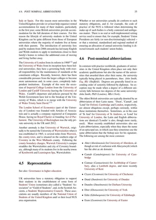 4.6. POST-NOMINAL ABBREVIATIONS 35
Italy or Spain. For this reason most universities in the
United Kingdom provide (or at least help organise) rented
accommodation for many of their students, particularly
in the ﬁrst year; some British universities provide accom-
modation for the full duration of their courses. For this
reason the lifestyle of university students in the United
Kingdom can be quite diﬀerent from those of European
universities where the majority of students live at home
with their parents. The introduction of university fees
paid by students from 2006 onwards has led many English
and Welsh students to apply to institutions closer to their
family’s homes to reduce the additional costs of moving
and living further away.
The University of London from its reform in 1900[12]
and
the University of Wales from its inception have been fed-
eral universities; they have a governing body with over-
all responsibility for the maintenance of standards at the
constituent colleges. Recently, however, there has been
considerable pressure from the larger colleges to become
more autonomous and, in some cases, completely inde-
pendent institutions. Example of this were the seces-
sion of Imperial College London from the University of
London and Cardiﬀ University leaving the University of
Wales. Cardiﬀ’s departure and policies pursued by the
Welsh Government have led to the breakup of the Uni-
versity of Wales, which is to merge with the University
of Wales Trinity Saint David.[13]
The London School of Economics (part of the Univer-
sity of London) was founded with Articles of Associa-
tion and is actually a company registered at Companies
House, having no Royal Charter or founding Act of Par-
liament. The University of Buckingham was the only pri-
vate university in the UK until 2012.
Another anomaly is that University of Warwick, origi-
nally to be named the University of Warwickshire when it
was established in 1965, is several miles from Warwick,
the county town, and is situated on the southern edge of
Coventry in the West Midlands county. Following the
county boundary changes, Warwick University's campus
straddles the Warwickshire and city of Coventry bound-
ary, although many of its students live in the nearby towns
of Kenilworth and Leamington Spa, Warwickshire.
4.5 Representation
See also: Governance in higher education
UK universities have a statutory obligation to support
their students in the establishment of some form of
Students’ Union (sometimes also called a “Students’ As-
sociation” or “Guild of Students”, and, in the Scottish An-
cients, a Students’ Representative Council). These asso-
ciations are usually members of the National Union of
Students of the United Kingdom and/ or their local NUS
area organisation.
Whether or not universities actually do conform to such
statutory obligations, and if, for example, the code of
practice of the NUS is followed when determining the
make-up of such bodies is a hotly contested and ambigu-
ous matter. There is no real or well-implemented vetting
service used to ensure that, for example, Students’ Union
Presidents are fairly (or non-discriminatingly) selected –
or that a minimal, standardised and regional method of
ensuring an allocation of annual university funding is di-
rected towards such students’ union bodies.
4.6 Post-nominal abbreviations
In common with practice worldwide, graduates of univer-
sities in the United Kingdom often place not only their
academic qualiﬁcations but also the names of the univer-
sities that awarded them after their name, the university
typically being placed in parentheses, thus: John Smith,
Esq, BSc (Sheﬃeld). Degrees are generally listed in as-
cending order of seniority followed by diplomas. An ex-
ception may be made when a degree of a diﬀerent uni-
versity falls between two degrees of the same university:
John Smith, PhD (London), MSci (York).
The oldest British universities are typically denoted by an
abbreviation of their Latin name. 'Oxon', 'Cantab', and
'Lond' for Oxford, Cambridge and London, respectively,
are almost ubiquitous except, perhaps curiously, within
those institutions themselves. Sometimes, as in the case
of 'St And' for University of St Andrews, or 'Lond' for
University of London, the Latin and English abbrevia-
tions are identical ('Londin' is also, though more rarely,
used). More recently established universities also use
Latin abbreviations, especially when they share the name
of an episcopal see, in which case they sometimes use the
same abbreviation that the bishop uses for his signature.
The following are among the most common:
• Aber (Aberdonensis) for University of Aberdeen, al-
though at risk of confusion with Aberystwyth (which
has the aber.ac.uk domain)
• Cantab (Cantabrigiensis) for University of Cam-
bridge
• Cantuar (Cantuariensis) for Archbishop of Canter-
bury, alias a Lambeth degree, and more recently
University of Kent
• Cicest (Cicestensis) for University of Chichester
• Dund (Dundensis) for University of Dundee
• Dunelm (Dunelmensis) for Durham University
• Ebor (Eboracensis) for University of York
• Edin (Edinburgensis) for University of Edinburgh
• Exon (Exoniensis) for University of Exeter
 