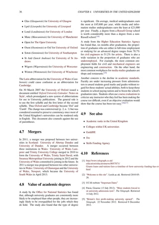 36 CHAPTER 4. UNIVERSITIES IN THE UNITED KINGDOM
• Glas (Glasguensis) for University of Glasgow
• Lpol (Liverpolis) for University of Liverpool
• Lond (Londiniensis) for University of London
• Manc (Mancuniensis) for University of Manchester
• Open for The Open University
• Oxon (Oxoniensis) or Oxf for University of Oxford
• Soton (Sotoniensis) for University of Southampton
• St And (Sancti Andreae) for University of St An-
drews
• Wigorn (Wigorniensis) for University of Worcester
• Winton (Wintonensis) for University of Winchester
The Latin abbreviation for the University of Wales (Cam-
brensis) could cause confusion as an abbreviation for
Cambridge.
On 30 March 2007 the University of Oxford issued a
document entitled 'Oxford University Calendar: Notes on
Style', which promulgated a new system of abbreviations
for use in University publications. The general rule is
to use the ﬁrst syllable and the ﬁrst letter of the second
syllable. Thus Oxford and Cambridge became 'Oxf' and
'Camb'. The change was controversial (p. 2, n. 1) but was
considered essential to preserve consistency since most of
the United Kingdom’s universities can be rendered only
in English. This document also counsels against the use
of parentheses.
4.7 Mergers
In 2011, a merger was proposed between two univer-
sities in Scotland: University of Abertay Dundee and
University of Dundee. A merger occurred between
three institutions in Wales: University of Wales Lam-
peter and Trinity University College merged in 2010 to
form the University of Wales, Trinity Saint David, with
Swansea Metropolitan University joining in 2012 and the
University of Wales committed to joining in the future. In
2011 a merger was proposed between two other universi-
ties in Wales: University of Glamorgan and the University
of Wales, Newport, which became the University of
South Wales in April 2013.
4.8 Value of academic degrees
A study by the Oﬃce for National Statistics has found
that, although university graduates are consistently more
likely to be employed than other people, they are increas-
ingly likely to be overqualiﬁed for the jobs which they
do hold. The study also found that the type of degree
is signiﬁcant. On average, medical undergraduates earn
the most at £45,600 per year, while media and infor-
mation studies undergraduates earn the least at £21,000
per year. Finally, a degree from a Russell Group school
is worth considerably more than a degree from a non-
Russell school.[14]
A study from the Higher Education Statistics Agency
has found that, six months after graduation, the propor-
tion of graduates who are either in full-time employment
or studying for an advanced degree ranges from 78.7%
for civil engineers to 51.2% for artists. There is also a
wide variation in the proportion of graduates who are
underemployed. For example, the most common em-
ployment ﬁelds for civil and mechanical engineers are
engineering and construction. On the other hand, the
most common workplaces for media studies graduates are
shops and restaurants.[15]
Another concern is the decline in academic standards.
Faculty are under increasing pressure from administra-
tors to award students good marks and grades without re-
gard for those students’ actual abilities, both to keep those
students in school paying tuition and to boost the school’s
graduation rates. Students often use course evaluations to
criticize any instructor who they feel has been making the
course too diﬃcult, even if an objective evaluation would
show that the course has been too easy.[16][17]
4.9 See also
• Academic ranks in the United Kingdom
• Colleges within UK universities
• GuildHE
• Jisc
• Skills Funding Agency
4.10 References
[1] http://www.telegraph.co.uk/
education/educationnews/8057871/
Grants-loans-and-tuition-fees-a-timeline-of-how-university-funding-has-ev
html
[2] “Welcome to this site”. Leeds.ac.uk. Retrieved 2010-05-
28.
[3] UCAS website “Important Dates”
[4] Paton, Graeme (13 July 2012). “More students forced to
sit university admissions tests”. The Telegraph. Retrieved
14 July 2012.
[5] “Britain’s ﬁrst proﬁt-making university opened”. The
Telegraph. 22 November 2012. Retrieved 8 December
2012.
 