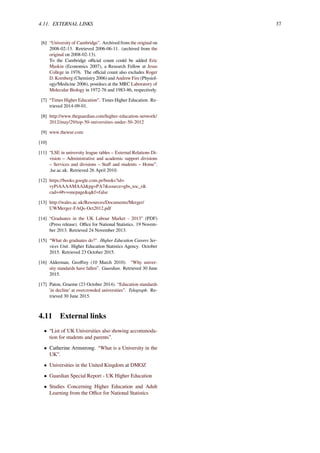 4.11. EXTERNAL LINKS 37
[6] “University of Cambridge”. Archived from the original on
2008-02-13. Retrieved 2006-06-11. (archived from the
original on 2008-02-13).
To the Cambridge oﬃcial count could be added Eric
Maskin (Economics 2007), a Research Fellow at Jesus
College in 1976. The oﬃcial count also excludes Roger
D. Kornberg (Chemistry 2006) and Andrew Fire (Physiol-
ogy/Medicine 2006), postdocs at the MRC Laboratory of
Molecular Biology in 1972-76 and 1983-86, respectively.
[7] “Times Higher Education”. Times Higher Education. Re-
trieved 2014-09-01.
[8] http://www.theguardian.com/higher-education-network/
2012/may/29/top-50-universities-under-50-2012
[9] www.thewur.com
[10]
[11] “LSE in university league tables – External Relations Di-
vision – Administrative and academic support divisions
– Services and divisions – Staﬀ and students – Home”.
.lse.ac.uk. Retrieved 26 April 2010.
[12] https://books.google.com.pr/books?id=
vyPiAAAAMAAJ&pg=PA7&source=gbs_toc_r&
cad=4#v=onepage&q&f=false
[13] http://wales.ac.uk/Resources/Documents/Merger/
UWMerger-FAQs-Oct2012.pdf
[14] “Graduates in the UK Labour Market - 2013” (PDF)
(Press release). Oﬃce for National Statistics. 19 Novem-
ber 2013. Retrieved 24 November 2013.
[15] “What do graduates do?". Higher Education Careers Ser-
vices Unit. Higher Education Statistics Agency. October
2015. Retrieved 23 October 2015.
[16] Alderman, Geoﬀrey (10 March 2010). “Why univer-
sity standards have fallen”. Guardian. Retrieved 30 June
2015.
[17] Paton, Graeme (23 October 2014). “Education standards
'in decline' at overcrowded universities”. Telegraph. Re-
trieved 30 June 2015.
4.11 External links
• “List of UK Universities also showing accommoda-
tion for students and parents”.
• Catherine Armstrong. “What is a University in the
UK”.
• Universities in the United Kingdom at DMOZ
• Guardian Special Report - UK Higher Education
• Studies Concerning Higher Education and Adult
Learning from the Oﬃce for National Statistics
 