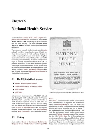 Chapter 5
National Health Service
Each of the four countries of the United Kingdom has a
publicly funded health care referred to as the National
Health Service (NHS) though only the NHS in England
uses this name oﬃcially. The terms National Health
Service or NHS are also used to refer to the four systems
collectively.
The systems are primarily funded through central taxation
and each provides a comprehensive range of health ser-
vices, the vast majority of which are free at the point of
use for people legally resident in the United Kingdom.
Each system operates independently and is accountable
to its own political authority. However, some functions
might be routinely performed on behalf of the UK De-
partment of Health or for one of the other three systems.
For example, Northern Ireland has no high security men-
tal hospitals and thus depends on using hospitals in Great
Britain, routinely Carstairs State Mental Hospital in Scot-
land for male patients and Rampton Secure Hospital in
England for female patients. [1]
5.1 The UK individual systems
• National Health Service (England)
• Health and Social Care in Northern Ireland
• NHS Scotland
• NHS Wales
All services are often referred to as “the NHS”, although
only the English NHS is oﬃcially called the “National
Health Service”. All of the services were founded in
1948, based on legislation passed in 1946, 1947 and
1948. NHS Wales was part of the same structure as Eng-
land until powers over the NHS in Wales were transferred
to the Secretary of State for Wales in 1969, and responsi-
bility for NHS Wales was passed to the Welsh Assembly
(now the Welsh Government) under devolution in 1999.
5.2 History
Main articles: History of the National Health Service
(England), History of NHS Scotland and History of NHS
Leaﬂet concerning the launch of the NHS in England and Wales.
Wales
The Labour Government elected in 1945 had made man-
ifesto commitments[2]
to implement the recommenda-
tions of the Beveridge Report of 1942. The report’s rec-
ommendation to create “comprehensive health and reha-
bilitation services for prevention and cure of disease”[3]
was implemented across the United Kingdom on 5 July
1948. The services were initially funded through general
taxation and National Insurance as part of the introduc-
tion of a wider Welfare State. The NHS was a bipartisan
invention, agreed upon and accepted by both the Labour
and Conservative parties.[4]
Services were initially en-
tirely free at the point of use, although some prescription
charges were soon introduced in response to economic
38
 