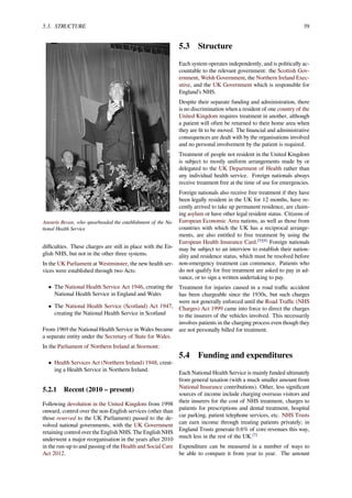 5.3. STRUCTURE 39
Aneurin Bevan, who spearheaded the establishment of the Na-
tional Health Service
diﬃculties. These charges are still in place with the En-
glish NHS, but not in the other three systems.
In the UK Parliament at Westminster, the new health ser-
vices were established through two Acts:
• The National Health Service Act 1946, creating the
National Health Service in England and Wales
• The National Health Service (Scotland) Act 1947,
creating the National Health Service in Scotland
From 1969 the National Health Service in Wales became
a separate entity under the Secretary of State for Wales.
In the Parliament of Northern Ireland at Stormont:
• Health Services Act (Northern Ireland) 1948, creat-
ing a Health Service in Northern Ireland.
5.2.1 Recent (2010 – present)
Following devolution in the United Kingdom from 1998
onward, control over the non-English services (other than
those reserved to the UK Parliament) passed to the de-
volved national governments, with the UK Government
retaining control over the English NHS. The English NHS
underwent a major reorganisation in the years after 2010
in the run-up to and passing of the Health and Social Care
Act 2012.
5.3 Structure
Each system operates independently, and is politically ac-
countable to the relevant government: the Scottish Gov-
ernment, Welsh Government, the Northern Ireland Exec-
utive, and the UK Government which is responsible for
England’s NHS.
Despite their separate funding and administration, there
is no discrimination when a resident of one country of the
United Kingdom requires treatment in another, although
a patient will often be returned to their home area when
they are ﬁt to be moved. The ﬁnancial and administrative
consequences are dealt with by the organisations involved
and no personal involvement by the patient is required.
Treatment of people not resident in the United Kingdom
is subject to mostly uniform arrangements made by or
delegated to the UK Department of Health rather than
any individual health service. Foreign nationals always
receive treatment free at the time of use for emergencies.
Foreign nationals also receive free treatment if they have
been legally resident in the UK for 12 months, have re-
cently arrived to take up permanent residence, are claim-
ing asylum or have other legal resident status. Citizens of
European Economic Area nations, as well as those from
countries with which the UK has a reciprocal arrange-
ments, are also entitled to free treatment by using the
European Health Insurance Card.[5][6]
Foreign nationals
may be subject to an interview to establish their nation-
ality and residence status, which must be resolved before
non-emergency treatment can commence. Patients who
do not qualify for free treatment are asked to pay in ad-
vance, or to sign a written undertaking to pay.
Treatment for injuries caused in a road traﬃc accident
has been chargeable since the 1930s, but such charges
were not generally enforced until the Road Traﬃc (NHS
Charges) Act 1999 came into force to direct the charges
to the insurers of the vehicles involved. This necessarily
involves patients in the charging process even though they
are not personally billed for treatment.
5.4 Funding and expenditures
Each National Health Service is mainly funded ultimately
from general taxation (with a much smaller amount from
National Insurance contributions). Other, less signiﬁcant
sources of income include charging overseas visitors and
their insurers for the cost of NHS treatment, charges to
patients for prescriptions and dental treatment, hospital
car parking, patient telephone services, etc. NHS Trusts
can earn income through treating patients privately; in
England Trusts generate 0.6% of core revenues this way,
much less in the rest of the UK.[7]
Expenditure can be measured in a number of ways to
be able to compare it from year to year. The amount
 