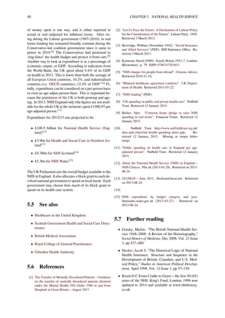 40 CHAPTER 5. NATIONAL HEALTH SERVICE
of money spent is one way, and is either reported in
actual or real (adjusted for inﬂation) terms. After ris-
ing during the Labour government (1997–2010), in real
terms funding has remained broadly constant during the
Conservative-led coalition government since it came to
power in 2010.[8]
The Conservatives had promised to
'ring-fence' the health budget and protect it from cuts.[9]
Another way to look at expenditure is as a percentage of
economic output, or GDP. According to indicators from
the World Bank, the UK spent about 9.4% of its GDP
on health in 2013. This is lower than both the average of
all European Union countries, 10.2%, and industrialised
countries (i.e. OECD countries), 12.4% of GDP.[10]
Fi-
nally, expenditure can be considered on a per person basis
or even an age-adjust person basis. This is important be-
cause the population of the UK is both growing and age-
ing. In 2013, NHS England only (the ﬁgures are not avail-
able for the whole UK at the moment) spent £1980.97 per
age-adjusted person.[11]
Expenditure for 2012/13 was projected to be:
• £108.9 billion for National Health Service (Eng-
land)[12]
• £3.9bn for Health and Social Care in Northern Ire-
land[13]
• £9.38bn for NHS Scotland[14]
• £5.3bn for NHS Wales[15]
The UK Parliament sets the overall budget available to the
NHS in England. It also allocates a block grant to each de-
volved national government to spend on local needs. Each
government may choose how much of its block grant to
spend on its health care system.
5.5 See also
• Healthcare in the United Kingdom
• Scottish Government Health and Social Care Direc-
torates
• British Medical Association
• Royal College of General Practitioners
• Gibraltar Health Authority
5.6 References
[1] The Transfer of Mentally Disordered Patients – Guidance
on the transfer of mentally disordered patients detained
under the Mental Health (NI) Order 1986 to and from
Hospitals in Great Britain – August 2011
[2] “Let Us Face the Future: A Declaration of Labour Policy
for the Consideration of the Nation”. Labour Party. 1945.
Retrieved 3 March 2013.
[3] Beveridge, William (November 1942). “Social Insurance
and Allied Services” (PDF). HM Stationery Oﬃce. Re-
trieved 3 March 2013.
[4] Kynaston, David (2009). Family Britain 1951-7. London:
Bloomsbury. p. 79. ISBN 9780747583851.
[5] “NHS charges for people from abroad”. Citizens Advice.
Retrieved 2010-11-16.
[6] “Bilateral healthcare agreement countries”. UK Depart-
ment of Health. Retrieved 2011-07-22.
[7] “NHS funding” (PDF).
[8] “UK spending on public and private health care”. Nuﬃeld
Trust. Retrieved 12 January 2015.
[9] Barker, Alex. “Cameron keeps pledge to raise NHS
spending in real terms”. Financial Times. Retrieved 12
January 2015.
[10] . Nuﬃeld Trust http://www.nuffieldtrust.org.uk/
data-and-charts/uk-health-spending-share-gdp. Re-
trieved 12 January 2015. Missing or empty |title=
(help)
[11] “Public spending on health care in England per age-
adjusted person”. Nuﬃeld Trust. Retrieved 12 January
2015.
[12] About the National Health Service (NHS) in England –
NHS Choices. Nhs.uk (2013-01-28). Retrieved on 2013-
08-24.
[13] 20120628 – June 2012. Hscboard.hscni.net. Retrieved
on 2013-08-24.
[14]
[15] NHS expenditure by budget category and year.
Statswales.wales.gov.uk (2013-03-27). Retrieved on
2013-08-24.
5.7 Further reading
• Gorsky, Martin. “The British National Health Ser-
vice 1948–2008: A Review of the Historiography,”
Social History of Medicine, Dec 2008, Vol. 21 Issue
3, pp 437–460
• Hacker, Jacob S. “The Historical Logic of National
Health Insurance: Structure and Sequence in the
Development of British, Canadian, and U.S. Med-
ical Policy,” Studies in American Political Develop-
ment, April 1998, Vol. 12 Issue 1, pp 57–130
• Rivett G C From Cradle to Grave – the ﬁrst 50 (65)
years of the NHS. King’s Fund, London, 1998 now
updated to 2014 and available at www.nhshistory.
co.uk
 