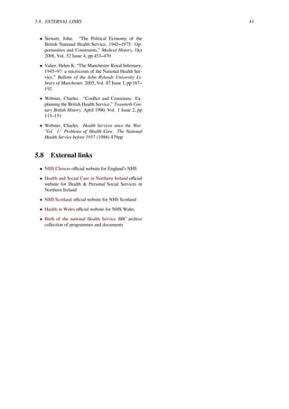 5.8. EXTERNAL LINKS 41
• Stewart, John. “The Political Economy of the
British National Health Service, 1945–1975: Op-
portunities and Constraints,” Medical History, Oct
2008, Vol. 52 Issue 4, pp 453–470
• Valier, Helen K. “The Manchester Royal Inﬁrmary,
1945–97: a microcosm of the National Health Ser-
vice,” Bulletin of the John Rylands University Li-
brary of Manchester, 2005, Vol. 87 Issue 1, pp 167–
192
• Webster, Charles. “Conﬂict and Consensus: Ex-
plaining the British Health Service,” Twentieth Cen-
tury British History, April 1990, Vol. 1 Issue 2, pp
115–151
• Webster, Charles. Health Services since the War.
'Vol. 1:' Problems of Health Care. The National
Health Service before 1957 (1988) 479pp
5.8 External links
• NHS Choices oﬃcial website for England’s NHS
• Health and Social Care in Northern Ireland oﬃcial
website for Health & Personal Social Services in
Northern Ireland
• NHS Scotland oﬃcial website for NHS Scotland
• Health in Wales oﬃcial website for NHS Wales
• Birth of the national Health Service BBC archive
collection of programmes and documents
 
