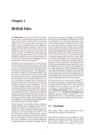 Chapter 1
British Isles
The British Isles are a group of islands oﬀ the north-
western coast of continental Europe that consist of the
islands of Great Britain, Ireland and over six thousand
smaller isles.[6]
Two sovereign states are located on the
islands: Ireland (a republic which covers roughly ﬁve-
sixths of the island with the same name)[7]
and the United
Kingdom of Great Britain and Northern Ireland (which
includes the countries of England, Scotland, Wales and
Northern Ireland). The British Isles also include three
dependencies of the British Crown: the Isle of Man and,
by tradition, the Bailiwick of Jersey and the Bailiwick of
Guernsey in the Channel Islands, although the latter are
not physically a part of the archipelago.[8][9]
The oldest rocks in the group are in the north west of
Scotland, Ireland and North Wales and are 2,700 million
years old.[10]
During the Silurian period the north-western
regions collided with the south-east, which had been part
of a separate continental landmass. The topography of
the islands is modest in scale by global standards. Ben
Nevis rises to an elevation of only 1,344 metres (4,409
ft), and Lough Neagh, which is notably larger than other
lakes on the isles, covers 390 square kilometres (151 sq
mi). The climate is temperate marine, with mild win-
ters and warm summers. The North Atlantic Drift brings
signiﬁcant moisture and raises temperatures 11 °C (20
°F) above the global average for the latitude. This led
to a landscape which was long dominated by temperate
rainforest, although human activity has since cleared the
vast majority of forest cover. The region was re-inhabited
after the last glacial period of Quaternary glaciation, by
12,000 BC when Great Britain was still a peninsula of
the European continent. Ireland, which became an island
by 12,000 BC, was not inhabited until after 8000 BC.[11]
Great Britain became an island by 5600 BC.
Hiberni (Ireland), Pictish (northern Britain) and Britons
(southern Britain) tribes, all speaking Insular Celtic,[12]
inhabited the islands at the beginning of the 1st mil-
lennium AD. Much of Brittonic-controlled Britain was
conquered by the Roman Empire from AD 43. The
ﬁrst Anglo-Saxons arrived as Roman power waned in
the 5th century and eventually dominated the bulk of
what is now England.[13]
Viking invasions began in the
9th century, followed by more permanent settlements
and political change—particularly in England. The sub-
sequent Norman conquest of England in 1066 and the
later Angevin partial conquest of Ireland from 1169 led
to the imposition of a new Norman ruling elite across
much of Britain and parts of Ireland. By the Late Mid-
dle Ages, Great Britain was separated into the King-
doms of England and Scotland, while control in Ireland
ﬂuxed between Gaelic kingdoms, Hiberno-Norman lords
and the English-dominated Lordship of Ireland, soon re-
stricted only to The Pale. The 1603 Union of the Crowns,
Acts of Union 1707 and Acts of Union 1800 attempted
to consolidate Britain and Ireland into a single politi-
cal unit, the United Kingdom of Great Britain and Ire-
land, with the Isle of Man and the Channel Islands re-
maining as Crown Dependencies. The expansion of the
British Empire and migrations following the Irish Famine
and Highland Clearances resulted in the distribution of
the islands’ population and culture throughout the world
and a rapid de-population of Ireland in the second half
of the 19th century. Most of Ireland seceded from the
United Kingdom after the Irish War of Independence and
the subsequent Anglo-Irish Treaty (1919–1922), with six
counties remaining in the UK as Northern Ireland.
The term British Isles is controversial in Ireland,[6][14]
where there are objections to its usage due to the associa-
tion of the word British with Ireland.[15]
The Government
of Ireland does not recognise or use the term[16]
and
its embassy in London discourages its use.[17]
As a
result, Britain and Ireland is used as an alternative
description,[15][18][19]
and Atlantic Archipelago has had
limited use among a minority in academia,[20][21][22][23]
although British Isles is still commonly employed.[18]
Within them, they are also sometimes referred to as these
islands.
1.1 Etymology
Main articles: Britain (name), British Isles naming
dispute and Terminology of the British Isles
The earliest known references to the islands as a group
appeared in the writings of sea-farers from the ancient
Greek colony of Massalia.[24][25]
The original records
have been lost; however, later writings, e.g. Avienus's
1
 
