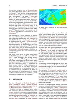 2 CHAPTER 1. BRITISH ISLES
Ora maritima, that quoted from the Massaliote Periplus
(6th century BC) and from Pytheas's On the Ocean (circa
325–320 BC)[26]
have survived. In the 1st century BC,
Diodorus Siculus has Prettanikē nēsos,[27]
“the British Is-
land”, and Prettanoi,[28]
“the Britons”.[25]
Strabo used
Βρεττανική (Brettanike),[29][30][31]
and Marcian of Her-
aclea, in his Periplus maris exteri, used αἱ Πρεττανικαί
νῆσοι (the Prettanic Isles) to refer to the islands.[32]
His-
torians today, though not in absolute agreement, largely
agree that these Greek and Latin names were proba-
bly drawn from native Celtic-language names for the
archipelago.[33]
Along these lines, the inhabitants of
the islands were called the Πρεττανοί (Priteni or Pre-
tani).[25][34]
The shift from the “P” of Pretannia to the “B”
of Britannia by the Romans occurred during the time of
Julius Caesar.[35]
The classical writer, Ptolemy, referred to the larger is-
land as great Britain (megale Britannia) and to Ireland as
little Britain (mikra Brettania) in his work, Almagest (147–
148 AD).[36]
In his later work, Geography (c. 150 AD),
he gave these islands the names[37]
Alwion [sic], Iwernia,
and Mona (the Isle of Man), suggesting these may have
been native names of the individual islands not known
to him at the time of writing Almagest.[38]
The name Al-
bion appears to have fallen out of use sometime after the
Roman conquest of Great Britain, after which Britain be-
came the more common-place name for the island called
Great Britain.[35]
The earliest known use of the phrase Brytish Iles in
the English language is dated 1577 in a work by John
Dee.[39]
Today, this name is seen by some as carry-
ing imperialist overtones[18]
although it is still commonly
used. Other names used to describe the islands include
the Anglo-Celtic Isles,[40][41]
Atlantic archipelago, British-
Irish Isles,[42]
Britain and Ireland, UK and Ireland, and
British Isles and Ireland.[43]
Owing to political and na-
tional associations with the word British, the Govern-
ment of Ireland does not use the term British Isles[16]
and
in documents drawn up jointly between the British and
Irish governments, the archipelago is referred to simply
as “these islands”.[44]
Nonetheless, British Isles is still the
most widely accepted term for the archipelago.[44]
1.2 Geography
See also: Geography of England, Geography of
Wales, Geography of Scotland, Geography of Ireland,
Geography of the United Kingdom, Geography of the Isle
of Man and Geography of the Channel Islands
The British Isles lie at the juncture of several regions
with past episodes of tectonic mountain building. These
orogenic belts form a complex geology that records a huge
and varied span of Earth’s history.[45]
Of particular note
was the Caledonian Orogeny during the Ordovician Pe-
riod, c. 488–444 Ma and early Silurian period, when
the craton Baltica collided with the terrane Avalonia to
The British Isles in relation to the north-west European
continental shelf.
form the mountains and hills in northern Britain and
Ireland. Baltica formed roughly the northwestern half
of Ireland and Scotland. Further collisions caused the
Variscan orogeny in the Devonian and Carboniferous pe-
riods, forming the hills of Munster, southwest England,
and southern Wales. Over the last 500 million years the
land that forms the islands has drifted northwest from
around 30°S, crossing the equator around 370 million
years ago to reach its present northern latitude.[46]
The islands have been shaped by numerous glaciations
during the Quaternary Period, the most recent being
the Devensian. As this ended, the central Irish Sea
was deglaciated and the English Channel ﬂooded, with
sea levels rising to current levels some 4,000 to 5,000
years ago, leaving the British Isles in their current form.
Whether or not there was a land bridge between Great
Britain and Ireland at this time is somewhat disputed,
though there was certainly a single ice sheet covering the
entire sea.
The west coasts of Ireland and Scotland that directly face
the Atlantic Ocean are generally characterised by long
peninsulas, and headlands and bays; the internal and east-
ern coasts are “smoother”.
There are about 136 permanently inhabited islands in
the group, the largest two being Great Britain and Ire-
land. Great Britain is to the east and covers 83,700 sq
mi (217,000 km2
).[47]
Ireland is to the west and cov-
ers 32,590 sq mi (84,400 km2
).[47]
The largest of the
other islands are to be found in the Hebrides, Orkney and
Shetland to the north, Anglesey and the Isle of Man be-
tween Great Britain and Ireland, and the Channel Islands
near the coast of France.
The islands are at relatively low altitudes, with central
Ireland and southern Great Britain particularly low lying:
the lowest point in the islands is Holme, Cambridgeshire
at −2.75 m (−9.02 ft).[48]
The Scottish Highlands in the
northern part of Great Britain are mountainous, with Ben
Nevis being the highest point on the islands at 1,343 m
(4,406 ft).[49]
Other mountainous areas include Wales and
parts of Ireland, however only seven peaks in these areas
reach above 1,000 m (3,281 ft). Lakes on the islands are
generally not large, although Lough Neagh in Northern
 