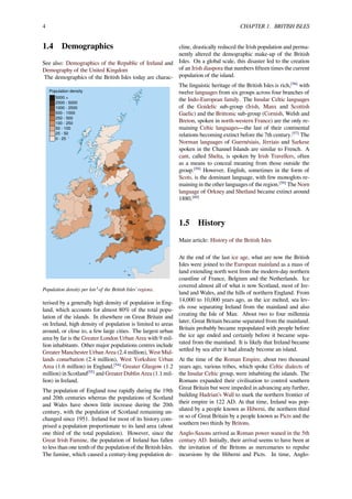 4 CHAPTER 1. BRITISH ISLES
1.4 Demographics
See also: Demographics of the Republic of Ireland and
Demography of the United Kingdom
The demographics of the British Isles today are charac-
5000 +
2500 - 5000
1000 - 2500
500 - 1000
250 - 500
100 - 250
50 - 100
25 - 50
0 - 25
Population density
Population density per km² of the British Isles’ regions.
terised by a generally high density of population in Eng-
land, which accounts for almost 80% of the total popu-
lation of the islands. In elsewhere on Great Britain and
on Ireland, high density of population is limited to areas
around, or close to, a few large cities. The largest urban
area by far is the Greater London Urban Area with 9 mil-
lion inhabitants. Other major populations centres include
Greater Manchester Urban Area (2.4 million), West Mid-
lands conurbation (2.4 million), West Yorkshire Urban
Area (1.6 million) in England,[54]
Greater Glasgow (1.2
million) in Scotland[55]
and Greater Dublin Area (1.1 mil-
lion) in Ireland.
The population of England rose rapidly during the 19th
and 20th centuries whereas the populations of Scotland
and Wales have shown little increase during the 20th
century, with the population of Scotland remaining un-
changed since 1951. Ireland for most of its history com-
prised a population proportionate to its land area (about
one third of the total population). However, since the
Great Irish Famine, the population of Ireland has fallen
to less than one tenth of the population of the British Isles.
The famine, which caused a century-long population de-
cline, drastically reduced the Irish population and perma-
nently altered the demographic make-up of the British
Isles. On a global scale, this disaster led to the creation
of an Irish diaspora that numbers ﬁfteen times the current
population of the island.
The linguistic heritage of the British Isles is rich,[56]
with
twelve languages from six groups across four branches of
the Indo-European family. The Insular Celtic languages
of the Goidelic sub-group (Irish, Manx and Scottish
Gaelic) and the Brittonic sub-group (Cornish, Welsh and
Breton, spoken in north-western France) are the only re-
maining Celtic languages—the last of their continental
relations becoming extinct before the 7th century.[57]
The
Norman languages of Guernésiais, Jèrriais and Sarkese
spoken in the Channel Islands are similar to French. A
cant, called Shelta, is spoken by Irish Travellers, often
as a means to conceal meaning from those outside the
group.[58]
However, English, sometimes in the form of
Scots, is the dominant language, with few monoglots re-
maining in the other languages of the region.[59]
The Norn
language of Orkney and Shetland became extinct around
1880.[60]
1.5 History
Main article: History of the British Isles
At the end of the last ice age, what are now the British
Isles were joined to the European mainland as a mass of
land extending north west from the modern-day northern
coastline of France, Belgium and the Netherlands. Ice
covered almost all of what is now Scotland, most of Ire-
land and Wales, and the hills of northern England. From
14,000 to 10,000 years ago, as the ice melted, sea lev-
els rose separating Ireland from the mainland and also
creating the Isle of Man. About two to four millennia
later, Great Britain became separated from the mainland.
Britain probably became repopulated with people before
the ice age ended and certainly before it became sepa-
rated from the mainland. It is likely that Ireland became
settled by sea after it had already become an island.
At the time of the Roman Empire, about two thousand
years ago, various tribes, which spoke Celtic dialects of
the Insular Celtic group, were inhabiting the islands. The
Romans expanded their civilisation to control southern
Great Britain but were impeded in advancing any further,
building Hadrian’s Wall to mark the northern frontier of
their empire in 122 AD. At that time, Ireland was pop-
ulated by a people known as Hiberni, the northern third
or so of Great Britain by a people known as Picts and the
southern two thirds by Britons.
Anglo-Saxons arrived as Roman power waned in the 5th
century AD. Initially, their arrival seems to have been at
the invitation of the Britons as mercenaries to repulse
incursions by the Hiberni and Picts. In time, Anglo-
 