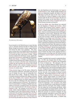 1.5. HISTORY 5
The Alfred Jewel (9th century)
Saxon demands on the British became so great that they
came to culturally dominate the bulk of southern Great
Britain, though recent genetic evidence suggests Britons
still formed the bulk of the population. This domi-
nance creating what is now England and leaving culturally
British enclaves only in the north of what is now England,
in Cornwall and what is now known as Wales. Ireland
had been unaﬀected by the Romans except, signiﬁcantly,
having been Christianised, traditionally by the Romano-
Briton, Saint Patrick. As Europe, including Britain de-
scended turmoil following in the collapse of Roman civil-
isation, an era known as the Dark Ages, Ireland entering
a golden age and responded with missions, ﬁrst to Great
Britain and then to the continent, founding monasteries
and universities and were later joined by Anglo-Saxon
missions of a similar nature.
Viking invasions began in the 9th century, followed by
more permanent settlements, particularly along the east
coast of Ireland, the west coast of modern-day Scot-
land and the Isle of Man. Though the Vikings were
eventually neutralised in Ireland, their inﬂuence remained
in the cities of Dublin, Cork, Limerick, Waterford and
Wexford. England however was slowly conquered around
the turn of the ﬁrst millennium AD, and eventually be-
came a feudal possession of Denmark. The relations be-
tween the descendants of Vikings in England and coun-
terparts in Normandy, in northern France, lay at the heart
of a series of events that led to the Norman conquest of
England in 1066. The remnants of the Duchy of Nor-
mandy, which conquered England, remain associated to
the English Crown as the Channel Islands to this day. A
century later the marriage of the future Henry II of Eng-
land to Eleanor of Aquitaine created the Angevin Empire,
partially under the French Crown. At the invitation of a
provincial king and under the authority of Pope Adrian IV
(the only Englishman to be elected pope), the Angevins
invaded Ireland in 1169. Though initially intended to be
kept as an independent kingdom, the failure of the Irish
High King to ensure the terms of the Treaty of Wind-
sor led Henry II, as King of England, to rule as eﬀective
monarch under the title of Lord of Ireland. This title was
granted to his younger son but when Henry’s heir unex-
pectedly died the title of King of England and Lord of
Ireland became entwined in one person.
By the Late Middle Ages, Great Britain was separated
into the Kingdoms of England and Scotland. Power
in Ireland ﬂuxed between Gaelic kingdoms, Hiberno-
Norman lords and the English-dominated Lordship of
Ireland. A similar situation existed in the Principality of
Wales, which was slowly being annexed into the Kingdom
of England by a series of laws. During the course of the
15th century, the Crown of England would assert a claim
to the Crown of France, thereby also releasing the King
of England as from being vassal of the King of France.
In 1534, King Henry VIII, at ﬁrst having been a strong
defender of Roman Catholicism in the face of the Refor-
mation, separated from the Roman Church after failing to
secure a divorce from the Pope. His response was to place
the King of England as “the only Supreme Head in Earth
of the Church of England", thereby removing the author-
ity of the Pope from the aﬀairs of the English Church.
Ireland, which had been held by the King of England as
Lord of Ireland, but which strictly speaking had been a
feudal possession of the Pope since the Norman invasion
was declared a separate kingdom in personal union with
England.
Scotland, meanwhile had remained an independent King-
dom. In 1603, that changed when the King of Scot-
land inherited the Crown of England, and consequently
the Crown of Ireland also. The subsequent 17th cen-
tury was one of political upheaval, religious division and
war. English colonialism in Ireland of the 16th century
was extended by large-scale Scottish and English colonies
in Ulster. Religious division heightened and the King in
England came into conﬂict with parliament. A prime is-
sue was, inter alia, over his policy of tolerance towards
Catholicism. The resulting English Civil War or War of
the Three Kingdoms led to a revolutionary republic in
England. Ireland, largely Catholic was mainly loyal to
the king. Following defeat to the parliaments army, large
scale land distributions from loyalist Irish nobility to En-
glish commoners in the service of the parliamentary army
created the beginnings a new Ascendancy class which
over the next hundred years would obliterate the English
(Hiberno-Norman) and Gaelic Irish nobility in Ireland.
The new ruling class was Protestant and British, whilst
the common people were largely Catholic and Irish. This
theme would inﬂuence Irish politics for centuries to come.
When the monarchy was restored in England, the king
found it politically impossible to restore all the lands of
former land-owners in Ireland. The "Glorious Revolu-
tion" of 1688 repeated similar themes: a Catholic king
 