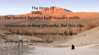The Kings Of
Valley
The Ancient Egiptian built massive public
monuments to their pharaohs. But they also
spent time and treasure creating hidden
underground mausoleums.
 