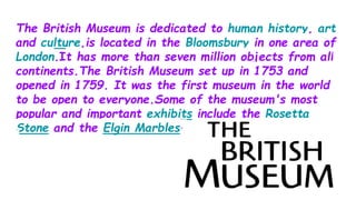 The British Museum is dedicated to human history, art
and culture,is located in the Bloomsbury in one area of
London.It has more than seven million objects from all
continents.The British Museum set up in 1753 and
opened in 1759. It was the first museum in the world
to be open to everyone.Some of the museum's most
popular and important exhibits include the Rosetta
Stone and the Elgin Marbles.