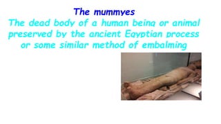 The mummyes
The dead body of a human being or animal
preserved by the ancient Egyptian process
or some similar method of embalming