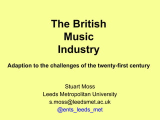 The British Music Industry Adaption to the challenges of the twenty-first century Stuart Moss Leeds Metropolitan University [email_address] @ents_leeds_met 