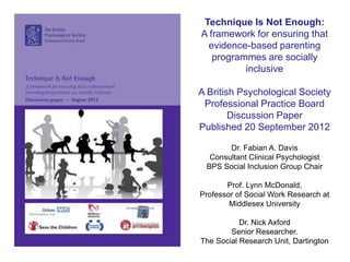 Technique Is Not Enough:
A framework for ensuring that
  evidence-based parenting
   programmes are socially
          inclusive

A British Psychological Society
 Professional Practice Board
        Discussion Paper
Published 20 September 2012

       Dr. Fabian A. Davis
  Consultant Clinical Psychologist
 BPS Social Inclusion Group Chair

       Prof. Lynn McDonald,
Professor of Social Work Research at
        Middlesex University

           Dr. Nick Axford
        Senior Researcher.
The Social Research Unit, Dartington
 