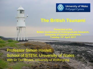 The British Tsunami Presented at the British Conference of Undergraduate Research, University of Central Lancashire, Tuesday 19 th  April 2011 Professor Simon Haslett School of STEM, University of Wales With Dr Ted Bryant, University of Wollongong 