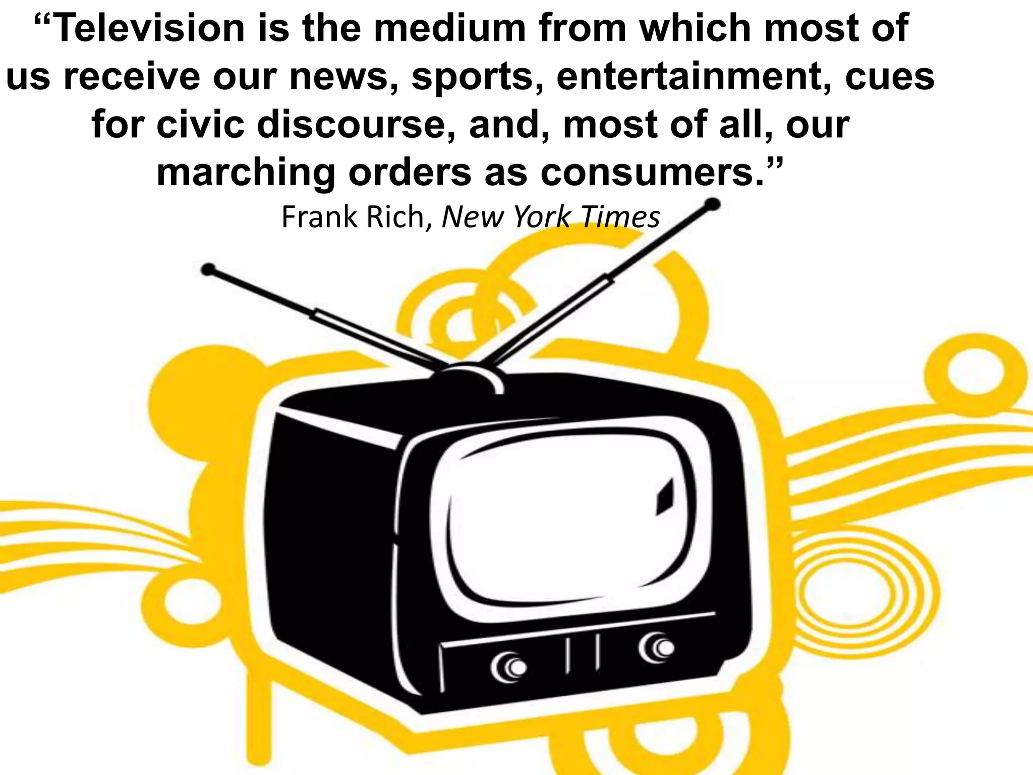“Television is the medium from which most of us receive our news, sports, entertainment, cues for civic discourse, and, most of all, our marching orders as consumers.”Frank Rich, New York Times