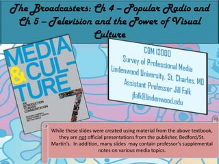 The Broadcasters: Ch 4 – Popular Radio and Ch 5 – Television and the Power of Visual Culture While these slides were created using material from the above textbook, they are not official presentations from the publisher, Bedford/St. Martin’s.  In addition, many slides  may contain professor’s supplemental notes on various media topics. 