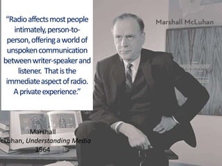 “Radio affects most people intimately, person-to-person, offering a world of unspoken communication between writer-speaker and listener.  That is the immediate aspect of radio.  A private experience.”Marshall McLuhan, Understanding Media 1964