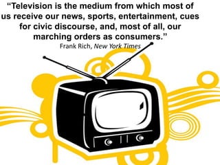 “Television is the medium from which most of us receive our news, sports, entertainment, cues for civic discourse, and, most of all, our marching orders as consumers.”Frank Rich, New York Times