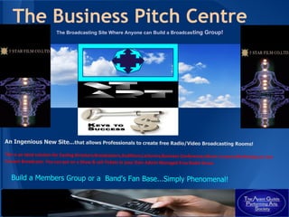 The Business Pitch Centre
                         The Broadcasting Site Where Anyone can Build a Broadcasting Group!




An Ingenious New Site...that allows Professionals to create free Radio/Video Broadcasting Rooms!

This is an ideal solution for Casting Directors,Broadcasters,Auditions,Lecturers,Business Conferences,Music Lessons,Workshops,or Live
Concert Broadcasts. You can put on a Show & sell Tickets in your Own Admin Managed Free Radio Room.


   Build a Members Group or a Band's Fan Base...Simply Phenomenal!
 
