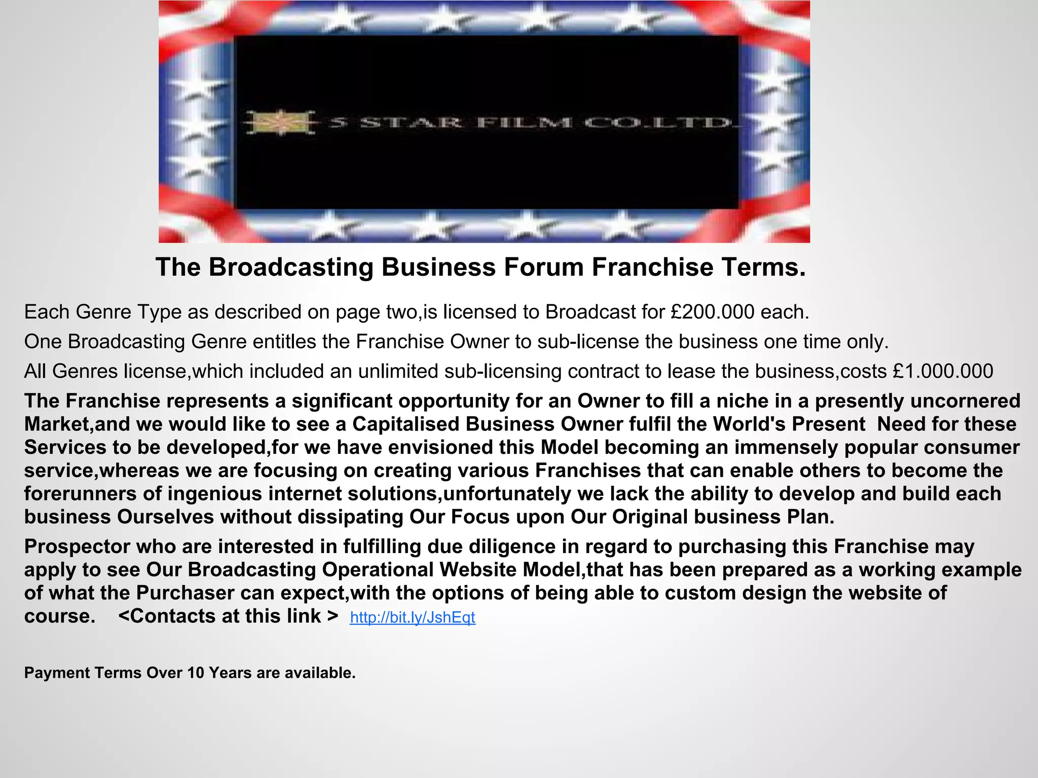The Broadcasting Business Forum Franchise Terms.
Each Genre Type as described on page two,is licensed to Broadcast for £200.000 each.
One Broadcasting Genre entitles the Franchise Owner to sub-license the business one time only.
All Genres license,which included an unlimited sub-licensing contract to lease the business,costs £1.000.000
The Franchise represents a significant opportunity for an Owner to fill a niche in a presently uncornered
Market,and we would like to see a Capitalised Business Owner fulfil the World's Present Need for these
Services to be developed,for we have envisioned this Model becoming an immensely popular consumer
service,whereas we are focusing on creating various Franchises that can enable others to become the
forerunners of ingenious internet solutions,unfortunately we lack the ability to develop and build each
business Ourselves without dissipating Our Focus upon Our Original business Plan.
Prospector who are interested in fulfilling due diligence in regard to purchasing this Franchise may
apply to see Our Broadcasting Operational Website Model,that has been prepared as a working example
of what the Purchaser can expect,with the options of being able to custom design the website of
course. <Contacts at this link > http://bit.ly/JshEqt

Payment Terms Over 10 Years are available.
 