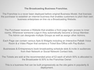 The Broadcasting Business Franchise.

  The Franchise is a never been deployed before original Business Model, that licenses
the purchaser to establish an internet business that enables customers to pitch their own
                business enterprises on line via a Broadcasting Website.



   The Purchaser receives a Website that enables a front page login access to inner
   rooms. Whenever someone Logs-in they automatically become a Group Member.
      The Admin can designate multiple Groups as well as assign other Admins.

 Each Page can contain various Apts & Widgets including an Interactive Paltalk Voice
      Room & a Video Player that contains a Ticket Box-Office with Pay-Button.

  Businesses & Entrepreneurs book broadcasting schedule slots & invite in audiences
                 from their Network or Social Network Contact lists.

The Tickets are sold at the recommended price of £2 each of which 50% is allocated to
                   the Broadcaster & 50% to the Franchise Owner.

    This is a business that can be built progressively as the site gains in popularity &
                                       deployment.
 