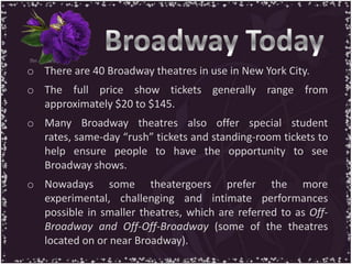 o There are 40 Broadway theatres in use in New York City.
o The full price show tickets generally range from
approximately $20 to $145.
o Many Broadway theatres also offer special student
rates, same-day “rush” tickets and standing-room tickets to
help ensure people to have the opportunity to see
Broadway shows.
o Nowadays some theatergoers prefer the more
experimental, challenging and intimate performances
possible in smaller theatres, which are referred to as Off-
Broadway and Off-Off-Broadway (some of the theatres
located on or near Broadway).
 