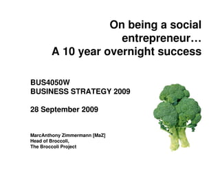 On being a social
                    entrepreneur…
       A 10 year overnight success

BUS4050W
BUSINESS STRATEGY 2009

28 September 2009


MarcAnthony Zimmermann [MaZ]
Head of Broccoli,
The Broccoli Project
 