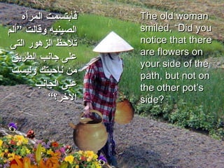 The old woman smiled, “Did you notice that there are flowers on your side of the path, but not on the other pot’s side?  فأبتسمت   المرأه الصينيه وقالت ”ألم تلاحظ الزهور التى على جانب الطريق من ناحيتك وليست على الجانب الآخر؟“ 