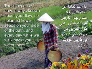 That’s because I have always known about your flaw, so I planted flower seeds on your side of the path, and every day while we walk back, you water them.”  أنا أعلم تماماً عن الماء الذى يُفقد منك ولهذا الغرض غرست البذور على طول الطريق من جهتك حتى ترويها فى طريق عودتك للمنزل 