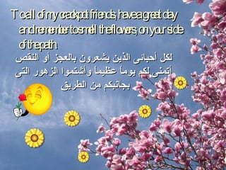 To all of my crackpot friends, have a great day and remember to smell the flowers, on your side of the path. لكل أحبائى الذين يشعرون بالعجز أو النقص أتمنى لكم يوماً عظيماً وأشتموا الزهور التى بجانبكم من الطريق  