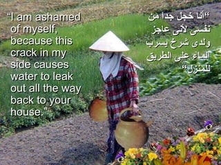 “ I am ashamed of myself, because this crack in my side causes water to leak out all the way back to your house.”  ” أنا خجل جداَ من نفسى لأنى عاجز ولدى شرخ يسرب الماء على الطريق للمنزل“ 