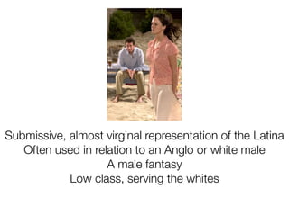 Submissive, almost virginal representation of the Latina
   Often used in relation to an Anglo or white male
                    A male fantasy
            Low class, serving the whites
 