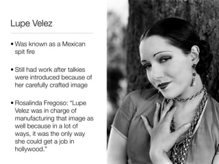 Lupe Velez

• Was known as a Mexican
  spit ﬁre

• Still had work after talkies
  were introduced because of
  her carefully crafted image

• Rosalinda Fregoso: “Lupe
  Velez was in charge of
  manufacturing that image as
  well because in a lot of
  ways, it was the only way
  she could get a job in
  hollywood.”
 