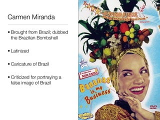 Carmen Miranda

• Brought from Brazil; dubbed
  the Brazilian Bombshell

• Latinized

• Caricature of Brazil

• Criticized for portraying a
  false image of Brazil
 