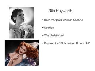 Rita Hayworth

• Born Margarita Carmen Cansino

• Spanish

• Was de-latinized

• Became the “All American Dream Girl”
 