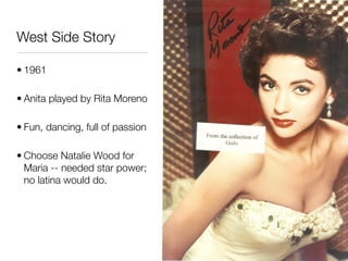 West Side Story

• 1961

• Anita played by Rita Moreno

• Fun, dancing, full of passion

• Choose Natalie Wood for
  Maria -- needed star power;
  no latina would do.
 