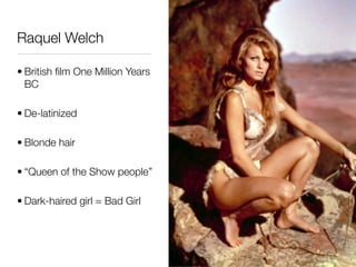 Raquel Welch

• British ﬁlm One Million Years
  BC

• De-latinized

• Blonde hair

• “Queen of the Show people”

• Dark-haired girl = Bad Girl
 