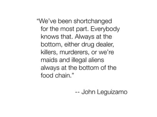 “We’ve been shortchanged
 for the most part. Everybody
 knows that. Always at the
 bottom, either drug dealer,
 killers, murderers, or we’re
 maids and illegal aliens
 always at the bottom of the
 food chain.”

             -- John Leguizamo
 