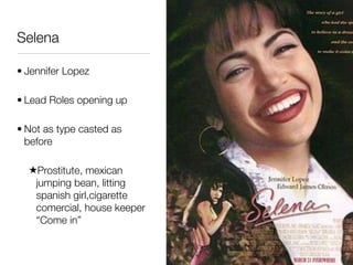 Selena

• Jennifer Lopez

• Lead Roles opening up

• Not as type casted as
  before

  ★Prostitute, mexican
   jumping bean, litting
   spanish girl,cigarette
   comercial, house keeper
   “Come in”
 