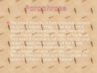 The brook flows by a farm probably owned by a man named Philip. After the farm it  flows to join a overflowing river. Here the poet tries to show the kindness of the Brook that even if the river is full upto the top and doesn't need more water but the Brook gives it more and more water. The Men/people have a short life spam but the Brook is immortal and so it has a longer life spam and hence goes on 'forever'.  