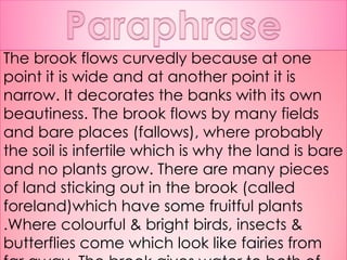 The brook flows curvedly because at one point it is wide and at another point it is narrow. It decorates the banks with its own beautiness. The brook flows by many fields and bare places (fallows), where probably the soil is infertile which is why the land is bare and no plants grow. There are many pieces of land sticking out in the brook (called foreland)which have some fruitful plants .Where colourful & bright birds, insects & butterflies come which look like fairies from far away. The brook gives water to both of them without discriminating. 